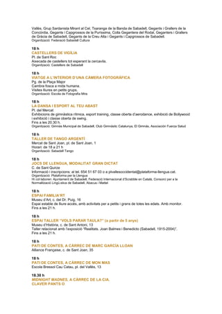 Vallès, Grup Sardanista Mirant al Cel, Txaranga de la Banda de Sabadell, Gegants i Grallers de la
Concòrdia, Gegants i Capgrossos de la Puríssima, Colla Gegantera del Rodal, Geganters i Grallers
de Gràcia de Sabadell, Gegants de la Creu Alta i Gegants i Capgrossos de Sabadell.
Organització: Federació Sabadell Cultura
18 h
CASTELLERS DE VIGÍLIA
Pl. de Sant Roc
Aixecada de castellers tot esperant la cercavila.
Organització: Castellers de Sabadell
18 h
VIATGE A L’INTERIOR D’UNA CÀMERA FOTOGRÀFICA
Pg. de la Plaça Major
Cambra fosca a mida humana.
Visites lliures en petits grups.
Organització: Escola de Fotografia Mira
18 h
LA DANSA I ESPORT AL TEU ABAST
Pl. del Mercat
Exhibicions de gimnàstica rítmica, esport training, classe oberta d’aerodance, exhibició de Bollywood
i exhibició i classe oberta de swing.
Fins a les 20.30 h.
Organització: Gimnàs Municipal de Sabadell, Club Gimnàstic Catalunya, El Gimnàs, Asociación Fuerza Salud
18 h
TALLER DE TANGO ARGENTÍ
Mercat de Sant Joan, pl. de Sant Joan, 1
Horari: de 18 a 21 h
Organització: Sabadell Tango
18 h
JOCS DE LLENGUA, MODALITAT GRAN DICTAT
C. de Sant Quirze
Informació i inscripcions: al tel. 654 51 67 03 o a plvallesoccidental@plataforma-llengua.cat.
Organització: Plataforma per la Llengua
Hi col·laboren: Ajuntament de Sabadell, Federació Internacional d’Scrabble en Català, Consorci per a la
Normalització Ling .stica de Sabadell, Abacus i Mattel
18 h
ESPAI FAMILIA’RT
Museu d’Art, c. del Dr. Puig, 16
Espai estable de lliure accés, amb activitats per a petits i grans de totes les edats. Amb monitor.
Fins a les 21 h.
18 h
ESPAI TALLER “VOLS PARAR TAULA?” (a partir de 5 anys)
Museu d’Història, c. de Sant Antoni, 13
Taller relacionat amb l’exposició “Realitats. Joan Balmes i Benedicto (Sabadell, 1915-2004)”.
Fins a les 21 h.
18 h
PATI DE CONTES, A CÀRREC DE MARC GARCÍA LLOAN
Alliance Française, c. de Sant Joan, 35
18 h
PATI DE CONTES, A CÀRREC DE MON MAS
Escola Bressol Cau Catau, pl. del Vallès, 13
18.30 h
MIDNIGHT MADNES, A CÀRREC DE LA CIA.
CLAVER PANTS O
 