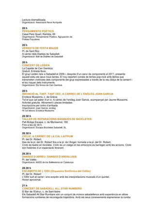 Lectura dramatitzada.
Organització: Associació Nova Acròpolis
20 h
PENSAMIENTO POÉTICO
Casal Pere Quart, Rambla, 69
Organització: Pensamiento Poético, Agrupación de
Poetas Populares
20 h
VERSOTS DE FESTA MAJOR
Pl. de Sant Roc
A càrrec dels Diables de Sabadell.
Organització: Ball de Diables de Sabadell
20 h
CONCERT DE LEIDEN
La Capella de Can Gambús
Gratuït. Entrada lliure.
El grup Leiden neix a Sabadell el 2009 i, després d’un canvi de components el 2011, presenta
aquest estiu els seus nous temes. El nou repertori consta de temes pop-rock amb lletres que
transmeten vivències dels components del grup expressades a través de la veu dolça de la cantant i
el toc roquer dels instruments.
Organització: Els Amics de Can Gambús
20 h
INICIACIÓ AL TAST. TAST CEC, A CÀRREC DE L’ENÒLEG JOAN GARCIA
Enoteca Mussoms, c. de Gràcia
Tot el que cal saber d’un vi. A càrrec de l’enòleg Joan Garcia, acompanyat per Jaume Mussoms.
Activitat gratuïta. Aforament i places limitades.
Inscripcions per ordre d’arribada.
Organització: Joan Garcia, enòleg
HI col·labora: Enoteca Mussoms
20.30 h
TALLER DE REPARACIONS BÀSIQUES DE BICICLETES
Pati Botiga Escapa, c. de Montserrat, 180
Fins a les 22.30 h.
Organització: Escapa Bicicletes Sabadell, SL
20.30 h
CÍCLIC, A CÀRREC DE LA CIA. LAITRUM
Pl. del Dr. Robert
Des de la pl. del Dr. Robert fins a la pl. de l’Àngel i tornada a la pl. del Dr. Robert.
Cíclic és teatre en bicicleta. Cíclic és un viatge on les emocions es barregen amb les accions. Cíclic
són històries d’un espectacle itinerant.
20.30 h
DANSES D’ARREU: DANSES D’ANDALUSIA
Pl. del Vallès
Organització: AASS de los Ballesteros en Catalunya
20.30 h
ESCAMOTS DE L’OSV (Orquestra Simfònica del Vallès)
Pl. del Dr. Robert
L’OSV surt al carrer i ens sorprèn amb les interpretacions musicals d’un quintet.
Horari aproximat.
21 h
CONCERT DE SABADELL ALL STAR RUMBERS
El Bar de l’Estruc, c. de Sant Isidre
Els Sabadell All Star Rumbers són un conjunt de músics sabadellencs amb experiència en altres
formacions rumberes de reconeguda trajectòria. Amb els seus coneixements espremeran la rumba
 