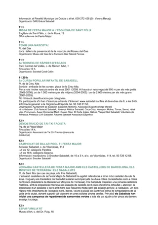 Informació: al Pavelló Municipal de Gràcia o al tel. 639 272 428 (Sr. Vicenç Recaj).
Organització: OAR Gràcia Sabadell
11 h
MISSA DE FESTA MAJOR A L’ESGLÉSIA DE SANT FÈLIX
Església de Sant Fèlix, c. de la Rosa, 19
Ofici solemne de Festa Major.
11 h
TENIM UNA MASCOTA!
Pl. del Gas
Jocs i tallers de presentació de la mascota del Museu del Gas.
Organització: Museu del Gas de la Fundació Gas Natural Fenosa
11 h
6è TORNEIG DE RÀPIDES D’ESCACS
Parc Central del Vallès, c. de Ramon Albó, 1
Fins a les 13 h.
Organització: Societat Coral Colón
11.30 h
8a CURSA POPULAR INFANTIL DE SABADELL
Pl. de la Creu Alta
Sortida i arribada de les curses: plaça de la Creu Alta.
Per a nois i noies nascuts entre els anys 2001 i 2008. Hi haurà un recorregut de 600 m per als més petits
(2006-2008), un de 1.000 metres per als mitjans (2004-2005) i un de 2.000 metres per als més grans
(2001-2003).
No hi haurà classificacions per categories.
Els participants s‟hi han d‟inscriure a través d‟Internet: www.sabadell.cat fins al divendres dia 6, a les 24 h.
Informació general: a la Regidoria d‟Esports, tel. 93 745 31 50.
Organització: Ajuntament de Sabadell, Sabadell Atletisme, Associació Esportiva Mitja Marató
Hi col·laboren: Club Natació Sabadell, Joventut Atlètica Sabadell, Coca-Cola, Intersport Molins, Torras, Serrat, Hotel
Urpí, Prorunners, Auser Comercial Martí, Ocaso, Slop, El Corte Inglés, Gálvez, Vespa Club Sabadell, Voluntaris de
Terrassa, Protecció Civil Sabadell, Falcons Sabadell Associació Esportiva
12 h
DEMOSTRACIÓ DE TAI-TXI TAOISTA
Pg. de la Plaça Major
Fins a les 14 h.
Organització: Associació de Tai Chi Taoista (branca de
Catalunya)
12 h
CAMPIONAT DE BILLAR POOL 51 FESTA MAJOR
Snooker Sabadell, c. de Vilarrúbias, 114
- A les 12, categoria Parelles
- A les 18 h, categoria Segona.
Informació i inscripcions: a Snooker Sabadell, de 16 a 3 h, al c. de Vilarrúbias, 114, tel. 93 726 12 68.
Organització: Snooker Sabadell
12 h
JORNADA CASTELLERA DE FESTA MAJOR AMB ELS CASTELLERS DE BARCELONA, ELS
MINYONS DE TERRASSA I ELS SABALLUTS
Pl. de Sant Roc (en cas de pluja, a la Fira Sabadell)
L‟actuació castellera de la Festa Major de Sabadell ha agafat rellevància a tot el món casteller des de fa
anys. Enguany els Castellers de Sabadell estaran acompanyats de dues colles consolidades com a colles
de 9 pisos (Castellers de Barcelona i Minyons de Terrassa). Els Saballuts preparen una jornada castellera
històrica, amb la preparació intensiva als assaigs de castells de 8 pisos d‟extrema dificultat i, atenció!, la
preparació d‟un possible 3 de 9 amb folre que requerirà molta gent als assaigs previs i a l‟actuació. Un dels
reptes més importants de l‟actuació serà, doncs, veure la plaça de Sant Roc plena de simpatitzants de la
colla de la ciutat, donant suport i col·laborant en unes sòlides pinyes verdes. Per això els Saballuts han
iniciat una campanya de repartiment de samarretes verdes a tots els qui ajudin a fer pinya als darrers
assaigs i a plaça.
12 h
ESPAI FAMILIA’RT
Museu d‟Art, c. del Dr. Puig, 16
 