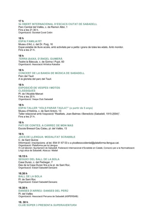 17 h
5è OBERT INTERNACIONAL D’ESCACS CIUTAT DE SABADELL
Parc Central del Vallès, c. de Ramon Albó, 1
Fins a les 21.30 h.
Organització: Societat Coral Colón
18 h
ESPAI FAMILIA’RT
Museu d‟Art, c. del Dr. Puig, 16
Espai estable de lliure accés, amb activitats per a petits i grans de totes les edats. Amb monitor.
Fins a les 21 h.
18 h
TERRA BAIXA, D’ÀNGEL GUIMERÀ
Teatre la Bàscula, c. de Gorina i Pujol, 60
Organització: Associació Artística Kakaiba
18 h
CONCERT DE LA BANDA DE MÚSICA DE SABADELL
Parc del Taulí
A la glorieta del parc del Taulí.
18 h
EXPOSICIÓ DE VESPES I MOTOS
CLÀSSIQUES
Pl. de l‟Alcalde Marcet
Fins a les 20 h.
Organització: Vespa Club Sabadell
18 h
ESPAI TALLER “VOLS PARAR TAULA?” (a partir de 5 anys)
Museu d‟Història, c. de Sant Antoni, 13
Taller relacionat amb l‟exposició “Realitats. Joan Balmes i Benedicto (Sabadell, 1915-2004 ”.
Fins a les 21 h.
18 h
PATI DE CONTES, A CÀRREC DE MON MAS
Escola Bressol Cau Catau, pl. del Vallès, 13
18 h
JOCS DE LLENGUA: MODALITAT SCRABBLE
C. de Sant Quirze
Informació i inscripcions: al tel. 654 51 67 03 o a plvallesoccidental@plataforma-llengua.cat.
Organització: Plataforma per la Llengua
Hi col·laboren: Ajuntament de Sabadell, Federació Internacional d‟Scrabble en Català, Consorci per a la Normalització
Ling .stica de Sabadell, Abacus i Mattel
18.15 h
SEGUICI DEL BALL DE LA BOLA
Casa Duran, c. del Pedregar, 7
Des de la Casa Duran fins a la pl. de Sant Roc.
Organització: Esbart Sabadell Dansaire
18.30 h
BALL DE LA BOLA
Pl. de Sant Roc
Organització: Esbart Sabadell Dansaire
18.30 h
DANSES D’ARREU: DANSES DEL PERÚ
Pl. del Vallès
Organització: Associació Peruana de Sabadell (ASPERSAB)
18. 30 h
CLUB SÚPER 3 PRESENTA SUPERAVENTURA
 