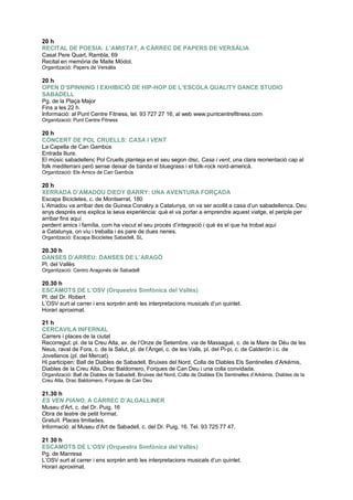 20 h
RECITAL DE POESIA: L’AMISTAT, A CÀRREC DE PAPERS DE VERSÀLIA
Casal Pere Quart, Rambla, 69
Recital en memòria de Maite Mòdol.
Organització: Papers de Versàlia
20 h
OPEN D’SPINNING I EXHIBICIÓ DE HIP-HOP DE L’ESCOLA QUALITY DANCE STUDIO
SABADELL
Pg. de la Plaça Major
Fins a les 22 h.
Informació: al Punt Centre Fitness, tel. 93 727 27 16; al web www.puntcentrefitness.com
Organització: Punt Centre Fitness
20 h
CONCERT DE POL CRUELLS: CASA I VENT
La Capella de Can Gambús
Entrada lliure.
El músic sabadellenc Pol Cruells planteja en el seu segon disc, Casa i vent, una clara reorientació cap al
folk mediterrani però sense deixar de banda el bluegrass i el folk-rock nord-americà.
Organització: Els Amics de Can Gambús
20 h
XERRADA D’AMADOU DIEDY BARRY: UNA AVENTURA FORÇADA
Escapa Bicicletes, c. de Montserrat, 180
L‟Amadou va arribar des de Guinea Conakry a Catalunya, on va ser acollit a casa d‟un sabadellenca. Deu
anys després ens explica la seva experiència: què el va portar a emprendre aquest viatge, el periple per
arribar fins aquí
perdent amics i família, com ha viscut el seu procés d‟integració i què és el que ha trobat aquí
a Catalunya, on viu i treballa i és pare de dues nenes.
Organització: Escapa Bicicletes Sabadell, SL
20.30 h
DANSES D’ARREU: DANSES DE L’ARAGÓ
Pl. del Vallès
Organització: Centro Aragonés de Sabadell
20.30 h
ESCAMOTS DE L’OSV (Orquestra Simfònica del Vallès)
Pl. del Dr. Robert
L‟OSV surt al carrer i ens sorprèn amb les interpretacions musicals d‟un quintet.
Horari aproximat.
21 h
CERCAVILA INFERNAL
Carrers i places de la ciutat
Recorregut: pl. de la Creu Alta, av. de l‟Onze de Setembre, via de Massagué, c. de la Mare de Déu de les
Neus, raval de Fora, c. de la Salut, pl. de l‟Àngel, c. de les Valls, pl. del Pi-pi, c. de Calderón i c. de
Jovellanos (pl. del Mercat).
Hi participen: Ball de Diables de Sabadell, Bruixes del Nord, Colla de Diables Els Sentinelles d‟Arkëmis,
Diables de la Creu Alta, Drac Baldomero, Forques de Can Deu i una colla convidada.
Organització: Ball de Diables de Sabadell, Bruixes del Nord, Colla de Diables Els Sentinelles d‟Arkëmis, Diables de la
Creu Alta, Drac Baldomero, Forques de Can Deu
21.30 h
ES VEN PIANO, A CÀRREC D’ALGALLINER
Museu d‟Art, c. del Dr. Puig, 16
Obra de teatre de petit format.
Gratuït. Places limitades.
Informació: al Museu d‟Art de Sabadell, c. del Dr. Puig, 16. Tel. 93 725 77 47.
21 30 h
ESCAMOTS DE L’OSV (Orquestra Simfònica del Vallès)
Pg. de Manresa
L‟OSV surt al carrer i ens sorprèn amb les interpretacions musicals d‟un quintet.
Horari aproximat.
 