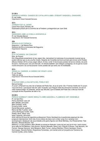 21.30 h
DANSES D’ARREU: DANSES DE CATALUNYA AMB L’ESBART SABADELL DANSAIRE
Pl. del Vallès
Organització: Esbart Sabadell Dansaire
22 h
HOMENATGE AL GENIO
Casal Pere Quart, Rambla, 69
Espectacle produït per la Joventut de la Festaire i protagonitzat per Joan Solé.
22 h
SARDANES AMB LA COBLA JOVENÍVOLA
Pl. de l‟Alcalde Marcet
Organització: ACF Sabadell Sardanista
22h
MÚSICA ELECTRÒNICA
Kaguama, c. del Mestre Rius
Sessions de Dj‟s a la terrassa del Kaguama.
Organització: Kaguama
23 h
ELS CATARRES, EN CONCERT
Rda. de Ponent
Els d‟Aiguafreda presentaran el seu segon disc, demostrant la maduresa d‟una proposta musical que ja
podem afirmar que no és una flor d‟estiu. Després de l‟incre ble èxit de la primera gira tornen amb Postals
(Música Global, 2013), el seu segon àlbum. El disc conté 12 lluminoses postals de bonics indrets, de ports
llunyans, d‟amors purs i de cors trencats. Un directe ballable i ple d‟alegria contagiosa, en el qual es viuran
noves emocions i es col·leccionaran noves postals del que serà una nit inoblidable.
23 h
SWING AL CARRER, A CÀRREC DE CRAZY LEGS
Pl. de l‟Àngel
Taller de swing.
Organització: Instruments Musical Sabadell (IMSA)
23 h
A SUCAR AMB LA SALSETA DEL POBLE SEC
Mercat Central
A sucar!, el flamant nou disc de la Salseta del Poble Sec, és ja al carrer. Els 17 temes inèdits de l‟A sucar!,
„nous de trinca‟, que toquen tots els „pals‟ musicals i que freguen totes les emocions humanes, en són el
millor testimoniatge i fa entendre, sense cap dificultat, que la Salseta del Poble Sec s‟allunya molt del
concepte de les orquestres de ball a l‟ús.
23.30 h
PERICO SAMBEAT I MARC MIRALTA AMB SABADELL FLAMENCO ART ENSEMBLE
Pl. de Sant Roc
Perico Sambeat: saxo alt
Marc Miralta: percussió
Blas Córdoba: cante
Encarna Anillo: cante
Daniel Manzanas: guitarra
Maria del Mar Fuentes: baile
Johny Rodríguez Cortés: baile
Rafael, Nene, Maya: baix
Isaac Vigueras: percussió
Amb més de 20 anys de trajectòria professional, Perico Sambeat és el saxofonista espanyol de més
projecció internacional. Amb més d‟una vintena de discs com a líder i prop d‟un centenar com
acompanyant, destaquen els seus treballs amb grans figures com Brad Mehldau, Kurt Rosenwinkel, Tete
Montoliu, Michael Brecker, Pat
Metheny i un llarg etcètera. Marc Miralta ha actuat en festivals i clubs de jazz per tot el món i amb músics
de la talla de Pat Metheny, Gary Burton, Wynton Marsalis, Steve Lacy, Paquito D‟Rivera, Tete Montoliu, Art
Farmer, George Garzone, Jerry Bergonzi, Mark Turner, Joshua Redman i Perico Sambeat, Chano
Domínguez, Gerardo Núñez i Esperanza Fernández, com també amb la Compañía de Flamenco de
Carmen Cortés, entre d‟altres.
 