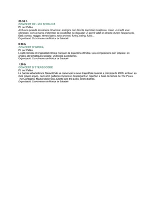 23.30 h
CONCERT DE LOS TERNURA
Pl. del Vallès
Amb una posada en escena dinàmica i enérgica i un directe espontani i explosiu, creen un inèdit xou i
ofereixen, com a marca d‟identitat, la possibilitat de degustar un pernil tallat en directe durant l‟espectacle.
Estil: rumba, reggae, ritmes llatins, rock and roll, funky, swing, fusió...
Organització: Coordinadora de Músics de Sabadell
0.30 h
CONCERT D’INDIRA
Pl. del Vallès
L‟estil intimista i l‟originalitat rítmica marquen la trajectòria d‟Indira. Les composicions són pròpies i en
anglès, de temàtiques socials i vivències quotidianes.
Organització: Coordinadora de Músics de Sabadell
1.30 h
CONCERT D’STEREOCODE
Pl. del Vallès
La banda sabadellenca StereoCode va començar la seva trajectòria musical a principis de 2008, amb un so
més proper al pop, però amb guitarres rockeres i desplegant un repertori a base de temes de The Pixies,
The Cardigans, Maika Makovski i Juliette and the Licks, entre d‟altres.
Organització: Coordinadora de Músics de Sabadell
 
