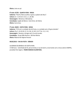 Oferta: Leite em pó

8a noite: 07/02 – QUINTA FEIRA - MISSA
Subtema: “Pela fé, Maria acolheu e gerou a palavra de Deus”.
Leitura: (Is. 7, 10-14; Sl. 23; Lc. 1, 26-38)
Homenagem: Ministros e Ministérios
Convidados: Legião de Maria e Com.N.Sra. de Fátima
Oferta: Carne Seca

9a noite: 08/02 – SEXTA FEIRA - MISSA
Subtema: “A fé sem a caridade não dá frutos, e a caridade sem a fé gera dúvidas”.
Leitura: (Tg. 2, 14-24.26; Sl. 111; Mc. 8, 34-9, 1) (1a Cor. 15, 1-11)
Homenagem: Devotos e Amigos de N. Sra de Lourdes
Convidados: Grupo Mãe Rainha e Mil Ave-Marias
Oferta: Material de Higiene Pessoal

09/02/2013 – DIA DA FESTA - SÁBADO

ALVORADA ÀS 00h00min DE SEXTA FEIRA
17:00 horas - Caminhada de fé, percorrendo as ruas do bairro, encerrando com a missa solene CAMPAL,
presidida Pelo Vigário: PADRE MARCOS ALCÂNTARA.
 