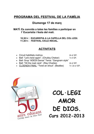 PROGRAMA DEL FESTIVAL DE LA FAMÍLIA
                  Diumenge 17 de març

MATÍ: Es convida a totes les famílies a participar en
      l’ Eucaristia i festa del matí.

       10,30 h : EUCARISTIA A LA CAPELLA DEL COL·LEGI.
       11,30 h : FESTIVAL CICLE INICIAL.


                        ACTIVITATS

  •   Circuit habilitats motrius                       2n d’ EP.
  •   Ball: “Let’s twist again”. (Chubby Cheker)       1r d’ EP.
  •   Ball: Grup “ADEDI Dansa” Tema: “Gangnam style”
  •   Ball: “Hit the road Jack”. (Ray Charles)         2n d’ EP.
  •   CLOENDA FINAL: “Twist an shout”. (Beatles)       1r i 2n d’ EP.




                                     COL·LEGI
                                      AMOR
                                     DE DIOS.
                                 Curs 2012-2013
 