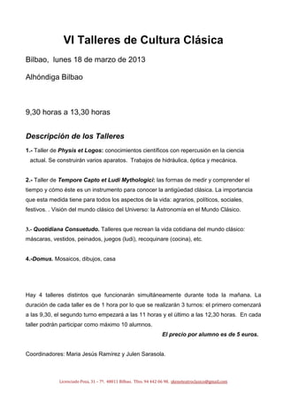 VI Talleres de Cultura Clásica
Bilbao, lunes 18 de marzo de 2013

Alhóndiga Bilbao



9,30 horas a 13,30 horas


Descripción de los Talleres
1.- Taller de Physis et Logos: conocimientos científicos con repercusión en la ciencia
 actual. Se construirán varios aparatos. Trabajos de hidráulica, óptica y mecánica.


2.- Taller de Tempore Capto et Ludi Mythologici: las formas de medir y comprender el
tiempo y cómo éste es un instrumento para conocer la antigüedad clásica. La importancia
que esta medida tiene para todos los aspectos de la vida: agrarios, políticos, sociales,
festivos. . Visión del mundo clásico del Universo: la Astronomía en el Mundo Clásico.


3.- Quotidiana Consuetudo. Talleres que recrean la vida cotidiana del mundo clásico:
máscaras, vestidos, peinados, juegos (ludi), recoquinare (cocina), etc.


4.-Domus. Mosaicos, dibujos, casa




Hay 4 talleres distintos que funcionarán simultáneamente durante toda la mañana. La
duración de cada taller es de 1 hora por lo que se realizarán 3 turnos: el primero comenzará
a las 9,30, el segundo turno empezará a las 11 horas y el último a las 12,30 horas. En cada
taller podrán participar como máximo 10 alumnos.
                                                                  El precio por alumno es de 5 euros.


Coordinadores: Maria Jesús Ramírez y Julen Sarasola.



             Licenciado Poza, 31 – 7º. 48011 Bilbao. Tfno. 94 442 06 98. skeneteatroclasico@gmail.com
 