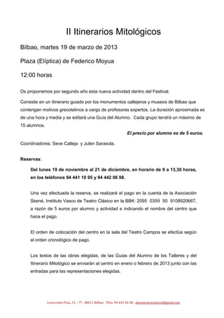 II Itinerarios Mitológicos
Bilbao, martes 19 de marzo de 2013

Plaza (Elíptica) de Federico Moyua

12:00 horas

Os proponemos por segundo año esta nueva actividad dentro del Festival:

Consiste en un itinerario guiado por los monumentos callejeros y museos de Bilbao que
contengan motivos grecolatinos a cargo de profesores expertos. La duración aproximada es
de una hora y media y se editará una Guía del Alumno. Cada grupo tendrá un máximo de
15 alumnos.
                                                                  El precio por alumno es de 5 euros.

Coordinadores: Seve Calleja y Julen Sarasola.


Reservas:

    Del lunes 19 de noviembre al 21 de diciembre, en horario de 9 a 13,30 horas,
    en los teléfonos 94 441 10 95 y 94 442 06 98.


    Una vez efectuada la reserva, se realizará el pago en la cuenta de la Asociación
    Skené, Instituto Vasco de Teatro Clásico en la BBK: 2095 0359 50 9108920667,
    a razón de 5 euros por alumno y actividad e indicando el nombre del centro que
    hace el pago.


    El orden de colocación del centro en la sala del Teatro Campos se efectúa según
    el orden cronológico de pago.


    Los textos de las obras elegidas, de las Guias del Alumno de los Talleres y del
    Itinerario Mitológico se enviarán al centro en enero o febrero de 2013 junto con las
    entradas para las representaciones elegidas.




              Licenciado Poza, 31 – 7º. 48011 Bilbao. Tfno. 94 442 06 98. skeneteatroclasico@gmail.com
 