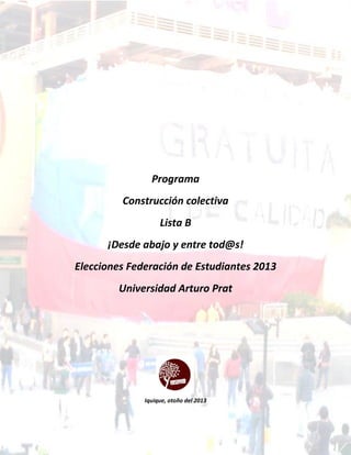 Programa
Construcción colectiva
Lista B
¡Desde abajo y entre tod@s!
Elecciones Federación de Estudiantes 2013
Universidad Arturo Prat
Iquique, otoño del 2013
 