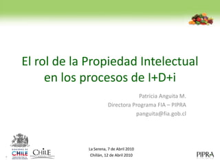 El rol de la Propiedad Intelectual
     en los procesos de I+D+i
                                  Patricia Anguita M.
                      Directora Programa FIA – PIPRA
                                 panguita@fia.gob.cl




            La Serena, 7 de Abril 2010
             Chillán, 12 de Abril 2010
 