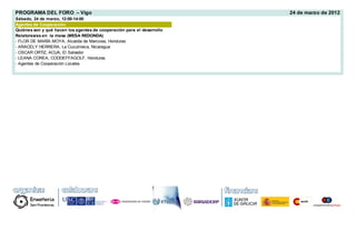 PROGRAMA DEL FORO – Vigo                                                24 de marzo de 2012
Sábado, 24 de marzo, 12:00-14:00
Agentes de Cooperación
Quiénes son y qué hacen los agentes de cooperación para el desarrollo
Relatores/as en la mesa (MESA REDONDA)
- FLOR DE MARÍA MOYA, Alcaldía de Marcovia, Honduras
- ARACELY HERRERA, La Cuculmeca, Nicaragua
- OSCAR ORTIZ, ACUA, El Salvador
- LEANA COREA, CODDEFFAGOLF, Honduras
- Agentes de Cooperación Locales
 