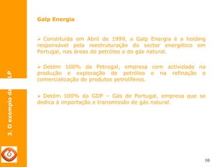 10 
Galp Energia 
3. O exemplo da GALP 
¾ Constituída em Abril de 1999, a Galp Energia é a holding 
responsável pela reestruturação do sector energético em 
Portugal, nas áreas do petróleo e do gás natural. 
¾ Detém 100% da Petrogal, empresa com actividade na 
produção e exploração de petróleo e na refinação e 
comercialização de produtos petrolíferos. 
¾ Detém 100% da GDP – Gás de Portugal, empresa que se 
dedica à importação e transmissão de gás natural. 
 