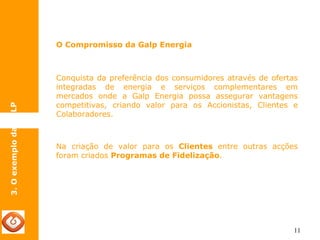 11 
O Compromisso da Galp Energia 
3. O exemplo da GALP 
Conquista da preferência dos consumidores através de ofertas 
integradas de energia e serviços complementares em 
mercados onde a Galp Energia possa assegurar vantagens 
competitivas, criando valor para os Accionistas, Clientes e 
Colaboradores. 
Na criação de valor para os Clientes entre outras acções 
foram criados Programas de Fidelização. 
 