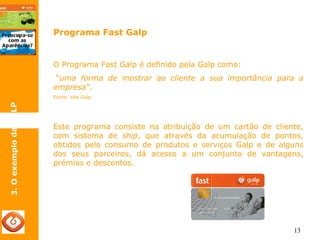 13 
Programa Fast Galp 
3. O exemplo da GALP 
O Programa Fast Galp é definido pela Galp como: 
“uma forma de mostrar ao cliente a sua importância para a 
empresa”. 
Fonte: site Galp 
Este programa consiste na atribuição de um cartão de cliente, 
com sistema de ship, que através da acumulação de pontos, 
obtidos pelo consumo de produtos e serviços Galp e de alguns 
dos seus parceiros, dá acesso a um conjunto de vantagens, 
prémios e descontos. 
 