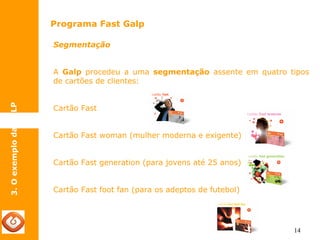 14 
Programa Fast Galp 
3. O exemplo da GALP 
Segmentação 
A Galp procedeu a uma segmentação assente em quatro tipos 
de cartões de clientes: 
Cartão Fast 
Cartão Fast woman (mulher moderna e exigente) 
Cartão Fast generation (para jovens até 25 anos) 
Cartão Fast foot fan (para os adeptos de futebol) 
 