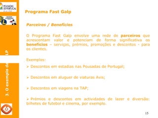 15 
Programa Fast Galp 
3. O exemplo da GALP 
Parceiros / Benefícios 
O Programa Fast Galp envolve uma rede de parceiros que 
acrescentam valor e potenciam de forma significativa os 
benefícios – serviços, prémios, promoções e descontos - para 
os clientes. 
Exemplos: 
¾ Descontos em estadias nas Pousadas de Portugal; 
¾ Descontos em aluguer de viaturas Avis; 
¾ Descontos em viagens na TAP; 
¾ Prémios e descontos em actividades de lazer e diversão: 
bilhetes de futebol e cinema, por exemplo. 
 