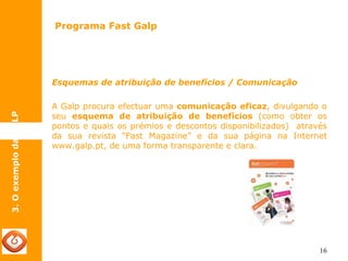 16 
Programa Fast Galp 
3. O exemplo da GALP 
Esquemas de atribuição de benefícios / Comunicação 
A Galp procura efectuar uma comunicação eficaz, divulgando o 
seu esquema de atribuição de benefícios (como obter os 
pontos e quais os prémios e descontos disponibilizados) através 
da sua revista “Fast Magazine” e da sua página na Internet 
www.galp.pt, de uma forma transparente e clara. 
 