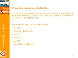 18 
3. O exemplo da GALP 
Proposta de Adesão ao Cartão Fast 
A proposta de adesão ao Cartão Fast permite a obtenção de 
informação sobre o cliente para posterior tratamento informático 
dos dados – Exemplo: CRM. 
O formulário inclui os seguintes dados: 
• Nome; 
• Data de Nascimento; 
• Nº BI 
• Morada; 
• E-mail; 
• Contactos telefónicos. 
 