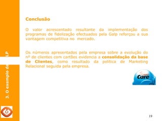 19 
3. O exemplo da GALP 
Conclusão 
O valor acrescentado resultante da implementação dos 
programas de fidelização efectuados pela Galp reforçou a sua 
vantagem competitiva no mercado. 
Os números apresentados pela empresa sobre a evolução do 
nº de clientes com cartões evidencia a consolidação da base 
de Clientes, como resultado da política de Marketing 
Relacional seguida pela empresa. 
 