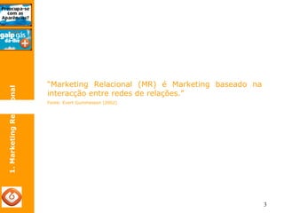 3 
1. Marketing Relacional 
“Marketing Relacional (MR) é Marketing baseado na 
interacção entre redes de relações.” 
Fonte: Evert Gummesson (2002) 
 