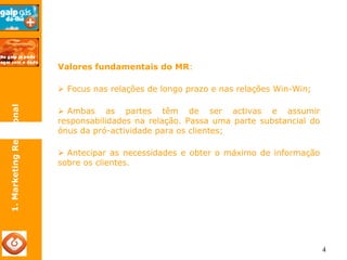 4 
Valores fundamentais do MR: 
¾ Focus nas relações de longo prazo e nas relações Win-Win; 
¾ Ambas as partes têm de ser activas e assumir 
responsabilidades na relação. Passa uma parte substancial do 
ónus da pró-actividade para os clientes; 
¾ Antecipar as necessidades e obter o máximo de informação 
sobre os clientes. 
1. Marketing Relacional 
 