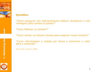 5 
Questões: 
“Como assegurar um relacionamento estável, duradouro e com 
vantagens para ambas as partes?” 
“Como fidelizar os clientes?” 
“Como utilizar os actuais clientes para angariar novos clientes?” 
“Como individualizar a relação por forma a maximizar o valor 
para a empresa?” 
Fonte: Brito, Carlos M. (2000) 
1. Marketing Relacional 
 