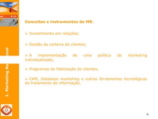 6 
Conceitos e instrumentos do MR: 
¾ Investimento em relações; 
¾ Gestão da carteira de clientes; 
¾ A implementação de uma política de marketing 
individualizado; 
¾ Programas de fidelização de clientes; 
¾ CRM, Database marketing e outras ferramentas tecnológicas 
de tratamento de informação. 
1. Marketing Relacional 
 