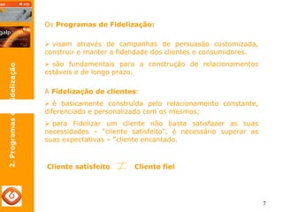 7 
2. Programas de Fidelização 
Os Programas de Fidelização: 
¾ visam através de campanhas de persuasão customizada, 
construir e manter a fidelidade dos clientes e consumidores. 
¾ são fundamentais para a construção de relacionamentos 
estáveis e de longo prazo. 
A Fidelização de clientes: 
¾ é basicamente construída pelo relacionamento constante, 
diferenciado e personalizado com os mesmos; 
¾ para Fidelizar um cliente não basta satisfazer as suas 
necessidades – “cliente satisfeito”, é necessário superar as 
suas expectativas – “cliente encantado. 
Cliente satisfeito Cliente fiel 
 