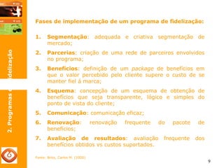 9 
Fases de implementação de um programa de fidelização: 
1. Segmentação: adequada e criativa segmentação de 
mercado; 
2. Parcerias: criação de uma rede de parceiros envolvidos 
no programa; 
3. Benefícios: definição de um package de benefícios em 
que o valor percebido pelo cliente supere o custo de se 
manter fiel á marca; 
4. Esquema: concepção de um esquema de obtenção de 
benefícios que seja transparente, lógico e simples do 
ponto de vista do cliente; 
5. Comunicação: comunicação eficaz; 
6. Renovação: renovação frequente do pacote de 
benefícios; 
7. Avaliação de resultados: avaliação frequente dos 
benefícios obtidos vs custos suportados. 
Fonte: Brito, Carlos M. (2000) 
2. Programas de Fidelização 
 