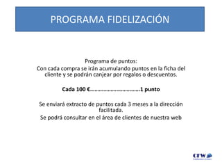 PROGRAMA FIDELIZACIÓN

Programa de puntos:
Con cada compra se irán acumulando puntos en la ficha del
cliente y se podrán canjear por regalos o descuentos.
Cada 100 €…………………………….1 punto
Se enviará extracto de puntos cada 3 meses a la dirección
facilitada.
Se podrá consultar en el área de clientes de nuestra web

 