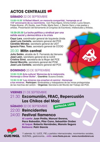 ACTOS CENTRALES
SÁBADO 22 DE SEPTIEMBRE
13:00-14:30 ‘A Rafael Alberti, en memoria compartida’, homenaje en el
110º aniversario de su nacimiento. Con Paco Algora, Emma Cohen, Lucía Sócam,
Felipe Alcaraz, JPJ Scotta, Juan Pinilla, Marta Sanz, J. Ramón Sanz y más poetas y
artistas. Presentación del llamamiento al Congreso de Escritores, Intelectuales y Artistas.

18:30-20:30 La lucha política y sindical por una
salida social y democrática a la crisis
Cayo Lara, coordinador general de Izquierda Unida
José Luis Centella, secretario general del PCE
Cándido Méndez, secretario general de UGT
Ignacio Fdez. Toxo, secretario general de CCOO

20:30 Mitin central
Julio Setién, alcalde de S. Fernando de Henares
José León, secretario general de la UJCE
Cristina Simó, secretaria de la Mujer del PCE
Daniel Morcillo, secretario general del PCM
José Luis Centella, secretario general del PCE

DOMINGO 23 DE SEPTIEMBRE
12:00-13:00 Acto cultural ‘Memorias de la melancolía.
Homenaje a Omar Butler’. Coordina: Susana Oviedo.
13:30-14:30 ‘Los mineros nos enseñan el camino’. Homenaje
a los mineros. Participan: Sindicalistas y trabajadores de las minas protagonistas
de las marchas del carbón. • Organiza: Secretaría del Mundo del Trabajo del PCE.


VIERNES 21 DE SEPTIEMBRE
21:30 Excomunión, FRAC, Repercusión
      Los Chikos del Maíz
                                                      A LIBRE
SÁBADO 22 DE SEPTIEMBRE                         ENTRAD
22:00 Reincidentes
24:00 Festival flamenco
            Al cante: Juan Pinilla, Manuel Gerena,
            Paco Rabadán, Pilar Cano, Sebastián Orzáez
            Al toque: Roberto Hernández, Manolo Segura
            Bailaora: Patri García

             Y además: IU, UJCE, PIE y partidos internacionales, movimientos sociales,
             GUE/NGL, gastronomía... +info: www.fiesta.pce.es • www.mundoobrero.es
 