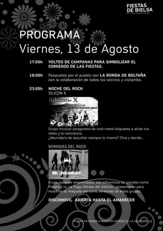 Fiestas
                                                          de Bielsa
                                                          DEL 13 AL 15 DE AGOSTO DE 2010




PROGRaMa
viernes, 13 de Agosto
 17:00h   VOlteO de CaMPaNas PaRa siMBOliZaR el
          COMieNZO de las Fiestas.

 18:00h   pasacalles por el pueblo con la RONda de BOltaÑa
          con la colaboración de todos los vecinos y visitantes.

 23:00h   NOCHe del ROCK
          SiLicOn X




          Grupo musical zaragozano de rock-metal dispuesto a atizar tus
          oídos y tu conciencia.
          ¿Aburrido/a de escuchar siempre lo mismo? clica y decide...

          nOmADAS DEL rOcK




          Grupo oscense emprendedor, con influencias de grandes como
          platero y tú, La fuga, Héroes del silencio…presentarán para
          nosotros su maqueta así como versiones de estos grupos.

          disCOMOVil aBieRta Hasta el aMaNeCeR




                        fiESTAS En HOnOr A nuESTrA SEñOrA DE LA ASunciÓn 13
 