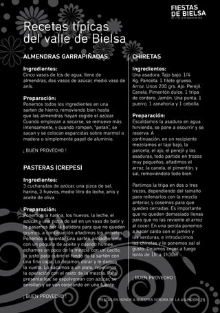 Fiestas
                                                                       de Bielsa
                                                                       DEL 13 AL 15 DE AGOSTO DE 2010




recetas típicas
del valle de bielsa
alMeNdRas GaRRaPiÑadas                              CHiRetas

ingredientes:                                       ingredientes:
cinco vasos de los de agua, lleno de                una asadura. Tajo bajo. 1/4
almendras, dos vasos de azúcar, medio vaso de       Kg. panceta. 1 filete grueso.
anís.                                               Arroz. unos 200 grs. Ajo. perejil.
                                                    canela. pimentón dulce. 1 tripa
Preparación:                                        de cordero. jamón. una punta. 1
ponemos todos los ingredientes en una               puerro, 1 zanahoria y 1 cebolla.
sarten de hierro, removiendo bien hasta
que las almendras hayan cogido el azúcar.           Preparación:
cuando empiezan a secarse, se remueve más           Escaldamos la asadura en agua
intensamente, y cuando rompen, “petan”, se          hirviendo, se pone a escurrir y se
sacan y se colocan esparcidas sobre marmol o        reserva. A
madera o simplemente papel de aluminio.             continuación, en un recipiente
                                                    mezclamos el tajo bajo, la
¡ buEn prOvEcHO !                                   panceta, el ajo, el perejil y las
                                                    asaduras, todo partido en trozos
                                                    muy pequeños, añadimos el
PasteRas (CRePes)                                   arroz, la canela, el pimentón, y
                                                    sal, removiéndolo todo bien.
ingredientes:
3 cucharadas de azúcar, una pizca de sal,           partimos la tripa en dos o tres
harina, 3 huevos, medio litro de leche, anis y      trozos, dependiendo del tamaño
aceite de oliva.                                    para rellenarlos con la mezcla
                                                    anterior, y cosemos para que
Preparación:                                        queden cerradas. Es importante
ponemos la harina, los huevos, la leche, el         que no queden demasiado llenas
azúcar y una pizca de sal en un vaso de batir y     para que no las reviente el arroz
lo pasamos por la batidora para que no queden       al cocer. En una perola ponemos
grumos, a continuación añadimos los anisetes.       a hacer caldo con el jamón y
ponemos a calentar una sartén antiadherente         las verduras, e introducimos
con un poquito de aceite y cuando humee             las chiretas y le ponemos sal al
echamos un poco de la mezcla con un cacito,         gusto. Dejamos cocer a fuego
lo justo para cubrir el fondo de la sartén con      lento de 1h. a 1h30m
una fina capa. Lo dejamos dorar y le damos
la vuelta. Lo sacamos a un plato, repetimos
la operación con el resto de la mezcla. para
presentarlas, se espolvorean con azúcar, se         ¡ buEn prOvEcHO !
enrollan y se van colocando en una fuente.

¡ buEn prOvEcHO !
                                    fiESTAS En HOnOr A nuESTrA SEñOrA DE LA ASunciÓn 29
 