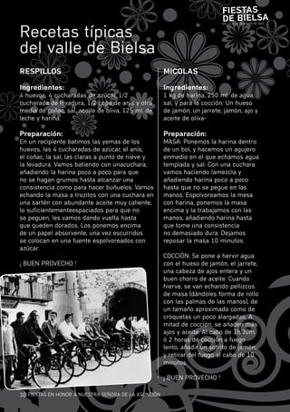 Fiestas
                                                                           de Bielsa
recetas típicas
                                                                           DEL 13 AL 15 DE AGOSTO DE 2010




del valle de bielsa
ResPillOs                                             MiCOlas

ingredientes:                                         ingredientes:
4 huevos, 4 cucharadas de azúcar, 1/2                 1 kg de harina, 250 ml. de agua,
cucharada de levadura, 1/2 copa de anís y otra        sal, y para la cocción: un hueso
media de coñac, sal, aceite de oliva, 125 ml. de      de jamón, un jarrete, jamón, ajo y
leche y harina.                                       aceite de oliva-

Preparación:                                          Preparación:
En un recipiente batimos las yemas de los             mASA: ponemos la harina dentro
huevos, las 4 cucharadas de azúcar, el anís,          de un bol, y hacemos un agujero
el coñac, la sal, las claras a punto de nieve y       enmedio en el que echamos agua
la levadura. vamos batiendo con unacuchara,           templada y sal. con una cuchara
añadiendo la harina poco a poco para que              vamos haciendo lamezcla y
no se hagan grumos hasta alcanzar una                 añadiendo harina poco a poco
consistencia como para hacer buñuelos. vamos          hasta que no se pegue en las
echando la masa a trozitos con una cuchara en         manos. Espolvoreamos la mesa
una sartén con abundante aceite muy caliente,         con harina, ponemos la masa
lo suficientementeespaciados para que no              encima y la trabajamos con las
se peguen, les vamos dando vuelta hasta               manos, añadiendo harina hasta
que queden dorados. Los ponemos encima                que tome una consistencia
de un papel absorvente, una vez escurridos            no demasiado dura. Dejamos
se colocan en una fuente espolvoreados con            reposar la masa 10 minutos.
azúcar.
                                                      cOcciÓn: Se pone a hervir agua
¡ buEn prOvEcHO !                                     con el hueso de jamón, el jarrete,
                                                      una cabeza de ajos entera y un
                                                      buen chorro de aceite. cuando
                                                      hierve, se van echando pellizcos
                                                      de masa (dándoles forma de rollo
                                                      con las palmas de las manos), de
                                                      un tamaño aproximado como de
                                                      croquetas un poco alargadas. A
                                                      mitad de cocción, se añaden más
                                                      ajos y aceite. Al cabo de 1h.30m.
                                                      ó 2 horas de cocción a fuego
                                                      lento, añadir un sofrito de jamón,
                                                      y retirar del fuego al cabo de 10
                                                      minutos.

                                                      ¡ buEn prOvEcHO !

30 fiESTAS En HOnOr A nuESTrA SEñOrA DE LA ASunciÓn
 