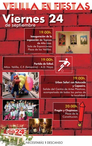 Viernes 24
de septiembre
                                19:00h.
                        Inauguración de la
                     exposición de Tapices
                              de Alto Lizo.
                     Sala de Exposiciones
                      Plaza de las Velillas.



                                  19:00h.
                            Partido de fútbol.
Atlco. Velilla, C.F. (femenino) - A.D. Naya.



                                                                19:00h.
                                               Urban Safari con Batucada
                                                              y Capoeira.
                                    Salida del Centro de Artes Plásticas,
                                    acompañada de todas las peñas de
                                                             la localidad.



                                                          20:00h.
                                                 Pregón y Chupinazo.
                                                          Plaza de la
                                                       Constitución.
 