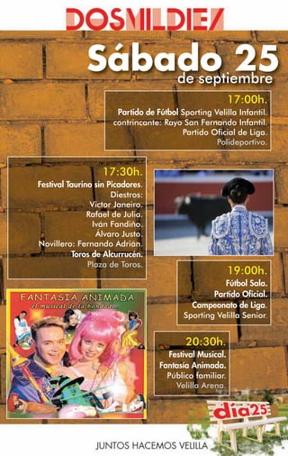 Sábado 25
                  de septiembre
                                                         17:00h.
                       Partido de Fútbol Sporting Velilla Infantil.
                      contrincante: Rayo San Fernando Infantil.
                                         Partido Oficial de Liga.
                                                   Polideportivo.


                   17:30h.
Festival Taurino sin Picadores.
                      Diestros:
                Victor Janeiro.
               Rafael de Julia.
                Iván Fandiño.
                 Álvaro Justo.
Novillero: Fernando Adrián.
          Toros de Alcurrucén.
               Plaza de Toros.
                                                         19:00h.
                                                     Fútbol Sala.
                                                  Partido Oficial.
                                            Campeonato de Liga.
                                          Sporting Velilla Senior.


                                           20:30h.
                                     Festival Musical.
                                   Fantasía Animada.
                                     Público familiar.
                                       Velilla Arena.
 