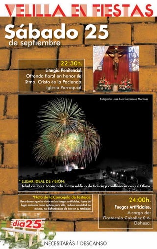 Sábado 25
de septiembre

                                    22:30h.
               Liturgia Penitencial.
      Ofrenda floral en honor del
     Stmo. Cristo de la Paciencia.
               Iglesia Parroquial.

                                                                  Fotografía: José Luis Carrascosa Martínez




 * LUGAR IDEAL DE VISIÓN:
   Talud de la c/ Jacaranda. Entre edificio de Policía y confluencia con c/ Olivar

           *Nota de la Concejala de Festejos:
 Recordamos que la visión de los fuegos artificiales, fuera del                           24:00h.
 lugar indicado como óptimo para ello, reduce la calidad del
             mismo, no disfrutándose de éste en su totalidad.             Fuegos Artificiales.
                                                                                A cargo de:
                                                                    Pirotécnia Caballer S.A.
                                                                                   Dehesa.
 