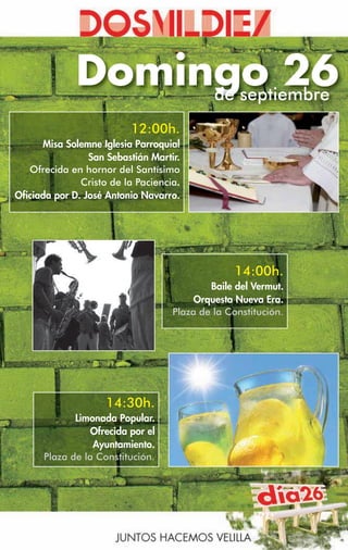 Domingo 26
                   de septiembre
                          12:00h.
      Misa Solemne Iglesia Parroquial
                 San Sebastián Martir.
   Ofrecida en hornor del Santísimo
               Cristo de la Paciencia.
Oficiada por D. José Antonio Navarro.




                                                 14:00h.
                                            Baile del Vermut.
                                         Orquesta Nueva Era.
                                    Plaza de la Constitución.




                    14:30h.
             Limonada Popular.
                 Ofrecida por el
                 Ayuntamiento.
      Plaza de la Constitución.
 