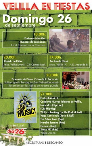 Domingo 26
de septiembre
                            18:00h.
                 Encierros infantiles.
              Muñecos de animación.
       En el Camino de la Chorrera.



20:00h.                                     17:00h.
Partido de fútbol.                          Partido de fútbol.
Atlco. Velilla juvenil - C.F Campo Real.
                            .               Atlco. Velilla “A” - A.D. Arganda B.



                                           20:30h.
      Procesión del Stmo. Cristo de la Paciencia.
Salida Iglesia Parroquial San Sebastián Martir.
    Recorrido por las calles de nuestro pueblo.


                                   21:00h.
                                   Festival Musical
                                   Concierto Nuevos Talentos de Velilla.
                                   Nómadas (Hip-Hop)
                                   FDR (Hip-Hop)
                                   Wally Is Looking For Us (Rock  Roll)
                                   Vaga Conciencia (Rock  Roll)
                                   The Silver Rose (Pop)
                                   Natalia Serrano (Pop)
                                   Geminis (Rap)
                                   Skace MC (Rap)
                                   Velilla Arena.
 