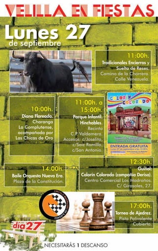 Lunes 27
de septiembre
                                                          11:00h.
                                             Tradicionales Encierros y
                                                     Suelta de Reses.
                                            Camino de la Chorrera.
                                                    Calle Venezuela.




                               11:00h. a
          10:00h.               15:00h.
     Diana Floreada.          Parque Infantil.
          Charanga                Hinchables.
   La Complutense,                    Recinto
   acompañada por            C.P Valdemera.
                                .
  Las Chicas de Oro       Accesos: c/Joselito,
                              c/Saiz Romillo,
                              c/San Antonio.

                                                           12:30h.
               14:00h.                                         Guiñol:
 Baile Orquesta Nueva Era.         Colorín Colorado (compañía Derisa).
  Plaza de la Constitución.         Centro Comercial Los Madroños.
                                                     C/ Girasoles, 27.



                                                           17:00h.
                                                   Torneo de Ajedrez.
                                                     Pista Polivalente
                                                            Cubierta.
 
