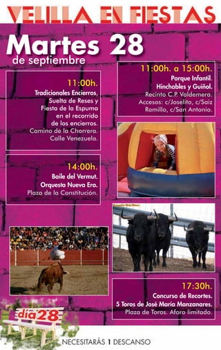 Martes 28
de septiembre
                                      11:00h. a 15:00h.
                                                 Parque Infantil.
                11:00h.                     Hinchables y Guiñol.
   Tradicionales Encierros,             Recinto C.P Valdemera.
                                                   .
        Suelta de Reses y             Accesos: c/Joselito, c/Saiz
     Fiesta de la Espuma                Romillo, c/San Antonio.
           en el recorrido
         de los encierros.
  Camino de la Chorrera.
         Calle Venezuela.



               14:00h.
          Baile del Vermut.
       Orquesta Nueva Era.
  Plaza de la Constitución.




                                                     17:30h.
                                            Concurso de Recortes.
                              5 Toros de José María Manzanares.
                                 Plaza de Toros. Aforo limitado.
 