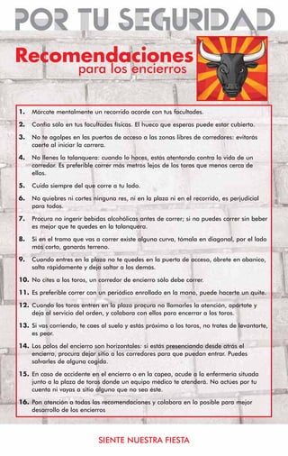 Recomendaciones
                      para los encierros


1.   Márcate mentalmente un recorrido acorde con tus facultades.

2.   Confía sólo en tus facultades físicas. El hueco que esperas puede estar cubierto.

3.   No te agolpes en las puertas de acceso a las zonas libres de corredores: evitarás
     caerte al iniciar la carrera.

4.   No llenes la talanquera: cuando lo haces, estás atentando contra la vida de un
     corredor. Es preferible correr más metros lejos de los toros que menos cerca de
     ellos.

5.   Cuida siempre del que corre a tu lado.

6.   No quiebres ni cortes ninguna res, ni en la plaza ni en el recorrido, es perjudicial
     para todos.

7.   Procura no ingerir bebidas alcohólicas antes de correr; si no puedes correr sin beber
     es mejor que te quedes en la talanquera.

8.   Si en el tramo que vas a correr existe alguna curva, tómala en diagonal, por el lado
     más corto, ganarás terreno.

9.   Cuando entres en la plaza no te quedes en la puerta de acceso, ábrete en abanico,
     salta rápidamente y deja saltar a los demás.

10. No cites a los toros, un corredor de encierro sólo debe correr.

11. Es preferible correr con un periódico enrollado en la mano, puede hacerte un quite.

12. Cuando los toros entren en la plaza procura no llamarles la atención, apártate y
    deja al servicio del orden, y colabora con ellos para encerrar a los toros.

13. Si vas corriendo, te caes al suelo y estás próximo a los toros, no trates de levantarte,
    es peor.

14. Los palos del encierro son horizontales: si estás presenciando desde atrás el
    encierro, procura dejar sitio a los corredores para que puedan entrar. Puedes
    salvarles de alguna cogida.

15. En caso de accidente en el encierro o en la capea, acude a la enfermería situada
    junto a la plaza de toros donde un equipo médico te atenderá. No actúes por tu
    cuenta ni vayas a sitio alguno que no sea éste.

16. Pon atención a todas las recomendaciones y colabora en lo posible para mejor
    desarrollo de los encierros




                             SIENTE NUESTRA FIESTA
 