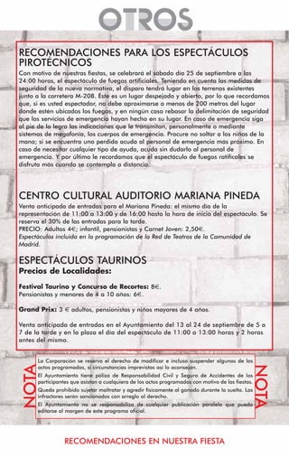 RECOMENDACIONES PARA LOS ESPECTÁCULOS
PIROTÉCNICOS
Con motivo de nuestras fiestas, se celebrará el sábado día 25 de septiembre a las
24:00 horas, el espectáculo de fuegos artificiales. Teniendo en cuenta las medidas de
seguridad de la nueva normativa, el disparo tendrá lugar en los terrenos existentes
junto a la carretera M-208. Éste es un lugar despejado y abierto, por lo que recordamos
que, si es usted espectador, no debe aproximarse a menos de 200 metros del lugar
donde estén ubicados los fuegos, y en ningún caso rebasar la delimitación de seguridad
que los servicios de emergencia hayan hecho en su lugar. En caso de emergencia siga
al pie de la legra las indicaciones que le transmitan, personalmente o mediante
sistemas de megafonía, los cuerpos de emergencia. Procure no soltar a los niños de la
mano; si se encuentra uno perdido acuda al personal de emergencia más próximo. En
caso de necesitar cualquier tipo de ayuda, acuda sin dudarlo al personal de
emergencia. Y por último le recordamos que el espectáculo de fuegos ratifícales se
disfruta más cuando se contempla a distancia.




CENTRO CULTURAL AUDITORIO MARIANA PINEDA
Venta anticipada de entradas para el Mariana Pineda: el mismo día de la
representación de 11:00 a 13:00 y de 16:00 hasta la hora de inicio del espectáculo. Se
reserva el 30% de las entradas para la tarde.
PRECIO: Adultos 4€; infantil, pensionistas y Carnet Joven: 2,50€.
Espectáculos incluido en la programación de la Red de Teatros de la Comunidad de
Madrid.

ESPECTÁCULOS TAURINOS
Precios de Localidades:
Festival Taurino y Concurso de Recortes: 8€.
Pensionistas y menores de 4 a 10 años: 6€.

Grand Prix: 3       adultos, pensionistas y niños mayores de 4 años.

Venta anticipada de entradas en el Ayuntamiento del 13 al 24 de septiembre de 5 a
7 de la tarde y en la plaza el día del espectáculo de 11:00 a 13:00 horas y 2 horas
antes del mismo.


      La Corporación se reserva el derecho de modificar e incluso suspender algunos de los
 NOTA




                                                                                               NOTA




      actos programados, si circunstancias imprevistas así lo aconsejan.
      El Ayuntamiento tiene póliza de Responsabilidad Civil y Seguro de Accidentes de los
      participantes que asistan a cualquiera de los actos programados con motivo de las fiestas.
      Queda prohibido sujetar maltratar y agredir físicamente al ganado durante la suelta. Los
      infractores serán sancionados con arreglo al derecho.
      El Ayuntamiento no se responsabiliza de cualquier publicación paralela que pueda
      editarse al margen de este programa oficial.




                 RECOMENDACIONES EN NUESTRA FIESTA
 