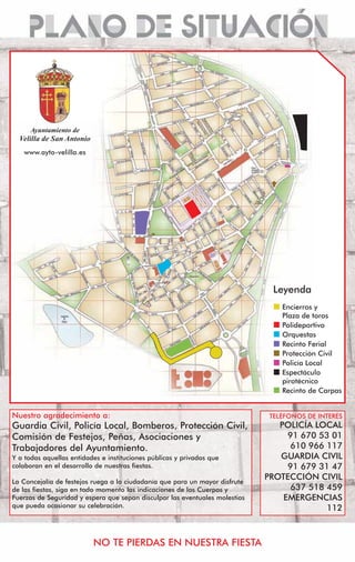 $XQWDPLHQWR GH
  9HOLOOD GH 6DQ $QWRQLR
   www.ayto-velilla.es




                                                                               Leyenda
                                                                                 Encierros y
                                                                                 Plaza de toros
                                                                                 Polideportivo
                                                                                 Orquestas
                                                                                 Recinto Ferial
                                                                                 Protección Civil
                                                                                 Policía Local
                                                                                 Espectáculo
                                                                                 pirotécnico
                                                                                 Recinto de Carpas


Nuestro agradecimiento a:                                                     TELÉFONOS DE INTERÉS
Guardia Civil, Policía Local, Bomberos, Protección Civil,                       POLICÍA LOCAL
Comisión de Festejos, Peñas, Asociaciones y                                       91 670 53 01
Trabajadores del Ayuntamiento.                                                     610 966 117
Y a todas aquellas entidades e instituciones públicas y privadas que            GUARDIA CIVIL
colaboran en el desarrollo de nuestras fiestas.                                   91 679 31 47
La Concejalía de festejos ruega a la ciudadanía que para un mayor disfrute
                                                                             PROTECCIÓN CIVIL
de las fiestas, siga en todo momento las indicaciones de los Cuerpos y             637 518 459
Fuerzas de Seguridad y espera que sepan disculpar las eventuales molestias       EMERGENCIAS
que pueda ocasionar su celebración.                                                        112



                           NO TE PIERDAS EN NUESTRA FIESTA
 