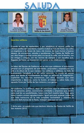 María Olga                                                       Julio
   Bueno Dueñas                 Ayuntamiento de                Sánchez Alarilla
Concejala de Festejos         Velilla de San Antonio          Alcalde-Presidente




 Queridos velilleros


 Cuando el mes de septiembre, y por añadidura el verano, enﬁla las
 últimas casillas del calendario, nuestra ciudad se viste de Fiesta. Las calles
 se engalanan y se llenan de risas y de música, de buen humor y buenos
 deseos, de encuentros, saludos y parabienes. Las Fiestas de Velilla son
 así: días largos y noches cortas para vivirlas en la calle, con la familia, con
 los amigos y amigas, con los vecinos de siempre y con aquellos que,
 llegados de fuera, se incorporan con ganas a las celebraciones.


 La labor del Equipo de Gobierno no es otra que colaborar al entusiasmo
 general con un programa de actividades, propuestas y espectáculos que
 esté a la altura de lo que merecen los velilleros y velilleras. La falta de
 presupuesto, heredada y ya por todos conocida, no puede ser escusa
 para que desde el Ayuntamiento se haga un esfuerzo de imaginación,
 supliendo los recursos económicos con otros recursos aún más
 importantes y decisivos, como la ilusión, el trabajo y, sobre todo, una
 apuesta ﬁrme por Velilla de San Antonio y sus gentes.


 No podemos, ni queremos, dejar de mencionar aquí la colaboración de
 tantas personas, peñas, asociaciones, entidades y empresas que, dentro
 cada cual de sus posibilidades, hacen más fácil nuestra labor. Vaya para
 todos nuestro sincero agradecimiento. Igual que para quienes cuidan de
 que todo transcurra en la más completa normalidad y, mientras la
 mayoría disfrutamos de la ﬁesta, trabajan para que así sea.


 Y dicho esto, no queda más que declarar abiertas las Fiestas de Velilla de
 San Antonio 2010.
 