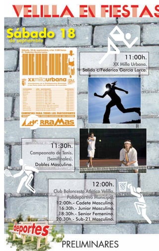 Sábado 18
de septiembre


                                                   11:00h.
                                             XX Milla Urbana.
                              Salida c/Federico García Lorca.




              11:30h.
    Campeonato de Tenis.
           (Semifinales).
      Dobles Masculino.



                                   12:00h.
               Club Baloncesto Atlético Velilla.
                     Polideportivo Municipal.
                12:00h.- Cadete Masculino.
                  16:30h.- Junior Masculino.
                 18:30h.- Senior Femenino.
                20:30h.- Sub-21 Masculino.
 