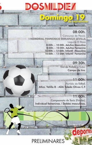Domingoseptiembre
             de
                19
                                     08:00h.
                      Concurso de Pesca.
I MEMORIAL FRANCISCO BERLANGA SEVILLA
                         Laguna El Raso
             8:00h. - 10:00h. Adultos Masculino
             8:00h. - 10:00h. Adultos Femenino
            10:00h. - 12:00h. Infantil Masculino
            10:00h. - 12:00h. Infantil Femenino


                                     09:30h.
                          Tiro de Pichón a Tubo.
                                 Campo de tiro.


                                     11:00h.
                               Partido de fútbol.
       Atlco. Velilla B - ADA Toledo Olivos C.F .


                                     11:00h.
                 Campeonato de Tenis (Finales).
    Individual femeninos / Dobles masculinos.
 