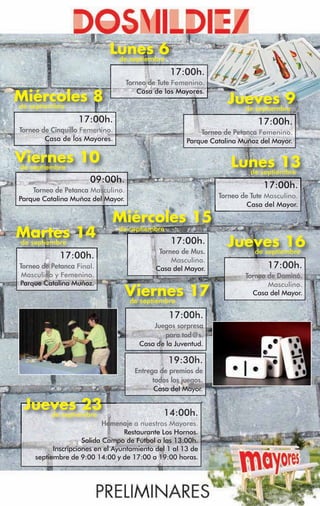 Lunes 6
                              de septiembre
                                                17:00h.
                                   Torneo de Tute Femenino.
                                      Casa de los Mayores.
Miércoles 8
de septiembre
                                                                  Jueves 9
                                                                    de septiembre
                   17:00h.                                                 17:00h.
Torneo de Cinquillo Femenino.                             Torneo de Petanca Femenino.
        Casa de los Mayores.                          Parque Catalina Muñoz del Mayor.

Viernes 10
de septiembre                                                      Lunes 13
                                                                     de septiembre
                      09:00h.
    Torneo de Petanca Masculino.
                                                                             17:00h.
Parque Catalina Muñoz del Mayor.                               Torneo de Tute Masculino.
                                                                        Casa del Mayor.

                              Miércoles 15
Martes 14                       de septiembre
de septiembre                                    17:00h.
                                             Torneo de Mus.
                                                                  Jueves 16
                                                                     de septiembre
            17:00h.                              Masculino.
Torneo de Petanca Final.                    Casa del Mayor.                   17:00h.
 Masculino y Femenino.                                                 Torneo de Dominó.
Parque Catalina Muñoz.                                                        Masculino.
                                   Viernes 17
                                   de septiembre
                                                                         Casa del Mayor.


                                                17:00h.
                                           Juegos sorpresa
                                               para tod@s.
                                       Casa de la Juventud.

                                                19:30h.
                                     Entrega de premios de
                                           todos los juegos.
                                           Casa del Mayor.

 Jueves 23
    de septiembre                             14:00h.
                            Homenaje a nuestros Mayores.
                                  Restaurante Los Hornos.
                     Salida Campo de Fútbol a las 13:00h.
           Inscripciones en el Ayuntamiento del 1 al 13 de
     septiembre de 9:00 14:00 y de 17:00 a 19:00 horas.
 