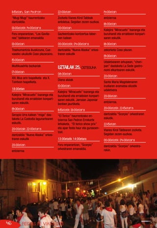 46 FIESTAS DE VIANA 2013
11:15etan, San Pedron
“Mugi Mugi” haurrentzako
dantzaldia.
13:00etatik 14:00etara
Foru enparantzan, “Los Gavila-
nes” taldearen emanaldia
13:00etan
Trashumantzia ikuskizuna, Cue-
vaseko ukuilutik Coso plazaraino.
15:00etan
Multikuadrila bazkariak
17:00etan
XIV. Mus arin txapelketa eta X.
Txintxon txapelketa.
18:00etan
Kalejira “Miracueto” txaranga eta
buruhandi eta erraldoien konpart-
saren eskutik.
19:30etan
Serapio Urra kalean “miga” das-
taketa La Custodia lagunartearen
eskutik.
20:00etaik 22:00etara
dantzaldia “Nueva Alaska” orkes-
traren eskutik
20:30etan
entzierroa
22:00etan
Zozketa Vianes Kirol Taldeak
antolatua. Segidan zezen-suzkoa.
00:00etan
Gazteentzako kontzertua taber-
nen kalean
00:30etatik 04:30etara
dantzaldia “Nueva Alaska” orkes-
traren eskutik
UZTAILAK25,OSTEGUNA
08:30etan
Diana alaiak
10:30etan
Kalejira “Miracueto” txaranga eta
buruhandi eta erraldoien konpart-
saren eskutik. Jarraian Japoniar
bonben jaurtiketa.
11:15etatik 13:00etara
“El Torico” haurrentzako en-
tzierroa San Pedron Errekorte
lehiaketa, “El torico show prix”
eta apar festa haur eta gurasoen-
tzat.
13:00etatik 14:00etara
Foru enparantzan, “Scorpio”
orkestraren emanaldia.
14:00etan
entzierroa
18:00etan
Kalejira “Miracueto” txaranga eta
buruhandi eta erraldoien konpart-
saren eskutik.
18:30etan
zekorketa Coso plazan.
19:30etan
Udaletxearen arkupean, “chori-
pan” dastaketa La Sede gastro-
nomi elkartearen eskutik.
20:00etan
Santa Maria Magdalenaren
irudiaren eramatea elizatik
udaletxera
20:30etan
entzierroa.
20:00etatik 22:15etara
dantzaldia “Scorpio” orkestraren
eskutik.
22:15etan
Vianes Kirol Taldearen zozketa.
Segidan zezen-suzkoa.
00:30etatik 04:30etara
dantzaldia “Scorpio” orkestra-
rekin.
 