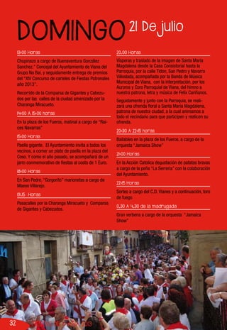 32 FIESTAS DE VIANA 2013
13:00 Horas
Chupinazo a cargo de Buenaventura González
Sanchez.” Concejal del Ayuntamiento de Viana del
Grupo Na Bai, y seguidamente entrega de premios
del “XIV Concurso de carteles de Fiestas Patronales
año 2013”.
Recorrido de la Comparsa de Gigantes y Cabezu-
dos por las calles de la ciudad amenizado por la
Charanga Miracueto.
14:00 A 15:00 horas
En la plaza de los Fueros, matinal a cargo de “Rai-
ces Navarras”
15:00 Horas
Paella gigante. El Ayuntamiento invita a todos los
vecinos, a comer un plato de paella en la plaza del
Coso. Y como el año pasado, se acompañará de un
jarro conmemorativo de fiestas al costo de 1 Euro.
18:00 Horas
En San Pedro, “Gorgorito” marionetas a cargo de
Maese Villarejo.
19.15 Horas
Pasacalles por la Charanga Miracueto y Comparsa
de Gigantes y Cabezudos.
20.00 Horas
Vísperas y traslado de la imagen de Santa María
Magdalena desde la Casa Consistorial hasta la
Parroquia, por la calle Tidon, San Pedro y Navarro
Villoslada, acompañada por la Banda de Música
Municipal de Viana, con la interpretación, por los
Auroros y Coro Parroquial de Viana, del himno a
nuestra patrona, letra y música de Felíx Cariñanos.
Seguidamente y junto con la Parroquia, se reali-
zará una ofrenda floral a Santa María Magdalena,
patrona de nuestra ciudad, a la cual animamos a
todo el vecindario para que participen y realicen su
ofrenda.
20:30 A 22:15 horas
Bailables en la plaza de los Fueros, a cargo de la
orquesta “Jamaica Show”
21:00 Horas
En la Acción Catolica degustación de patatas bravas
a cargo de la peña “La Serreria” con la colaboración
del Ayuntamiento.
22:15 Horas
Sorteo a cargo del C.D. Vianes y a continuación, toro
de fuego
0,30 A 4,30 de la madrugada
Gran verbena a cargo de la orquesta “Jamaica
Show”
21 De julio
DOMINGO
 