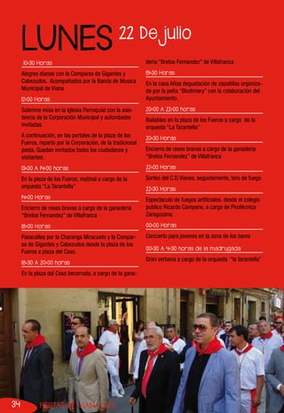 34 FIESTAS DE VIANA 2013
10:30 Horas
Alegres dianas con la Comparsa de Gigantes y
Cabezudos. Acompañados por la Banda de Musica
Municipal de Viana
12:00 Horas
Solemne misa en la Iglesia Parroquial con la asis-
tencia de la Corporación Municipal y autoridades
invitadas.
A continuación, en los portales de la plaza de los
Fueros, reparto por la Corporación, de la tradicional
pasta. Quedan invitados todos los ciudadanos y
visitantes.
13:00 A 14:00 horas
En la plaza de los Fueros, matinal a cargo de la
orquesta “La Tarantella”
14:00 Horas
Encierro de reses bravas a cargo de la ganaderia
“Bretos Fernandez” de Villafranca
18:00 Horas
Pasacalles por la Charanga Miracueto y la Compar-
sa de Gigantes y Cabezudos desde la plaza de los
Fueros a plaza del Coso.
18:30 A 20:00 horas
En la plaza del Coso becerrada, a cargo de la gana-
deria “Bretos Fernandez” de Villafranca
19:30 Horas
En la casa Añoa degustación de zapatillas organiza-
da por la peña “Blodimery” con la colaboración del
Ayuntamiento.
20:00 A 22:00 horas
Bailables en la plaza de los Fueros a cargo de la
orquesta “La Tarantella”
20:30 Horas
Encierro de reses bravas a cargo de la ganaderia
“Bretos Fernandez” de Villafranca
22:00 Horas
Sorteo del C.D.Vianes, seguidamente, toro de fuego
22:30 Horas
Espectaculo de fuegos artificiales, desde el colegio
publico Ricardo Campano, a cargo de Pirotécnica
Zaragozana.
00:00 Horas
Concierto para jovenes en la zona de los bares
00:30 A 4:30 horas de la madrugada
Gran verbena a cargo de la orquesta “la tarantella”
22 De julio
LUNES
 